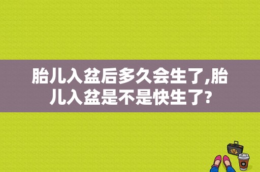 胎儿入盆后多久会生了,胎儿入盆是不是快生了?