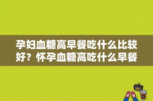孕妇血糖高早餐吃什么比较好？怀孕血糖高吃什么早餐好呢,孕期血糖高怎么控制饮食食谱  第1张
