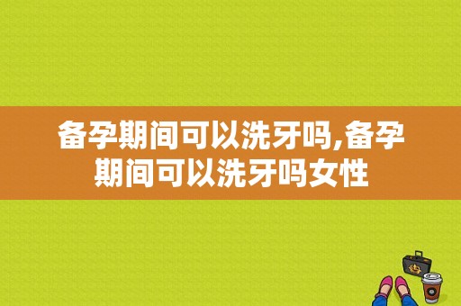 备孕期间可以洗牙吗,备孕期间可以洗牙吗女性