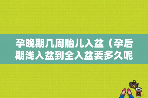 孕晚期几周胎儿入盆（孕后期浅入盆到全入盆要多久呢）