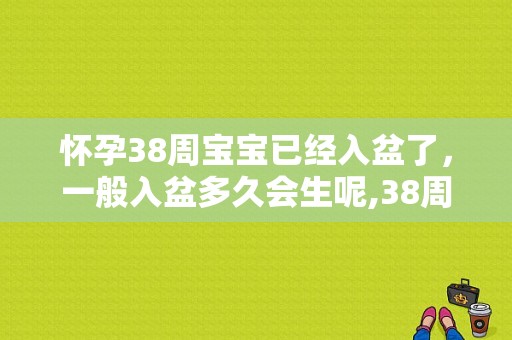 怀孕38周宝宝已经入盆了，一般入盆多久会生呢,38周胎儿入盆了吗怎么判断  第1张