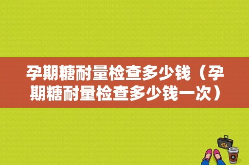 孕期糖耐量检查多少钱（孕期糖耐量检查多少钱一次）