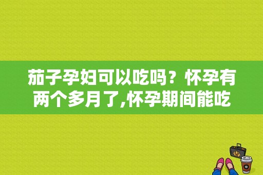 茄子孕妇可以吃吗？怀孕有两个多月了,怀孕期间能吃茄子吗有影响吗