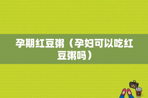 孕期红豆粥（孕妇可以吃红豆粥吗）