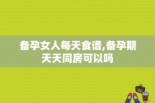 备孕女人每天食谱,备孕期天天同房可以吗