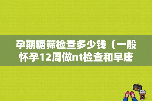 孕期糖筛检查多少钱（一般怀孕12周做nt检查和早唐要多少钱）