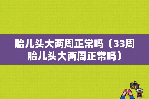 胎儿头大两周正常吗（33周胎儿头大两周正常吗）