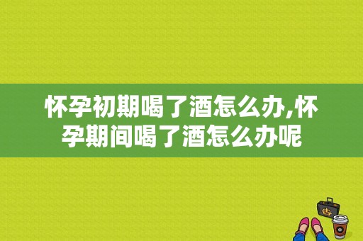 怀孕初期喝了酒怎么办,怀孕期间喝了酒怎么办呢