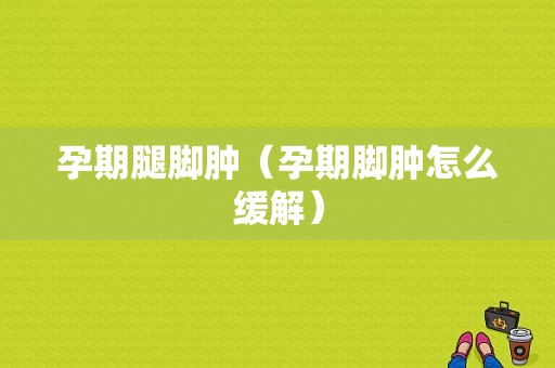 孕期腿脚肿（孕期脚肿怎么缓解）