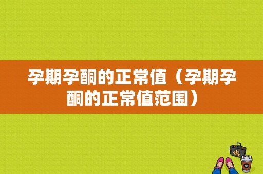 孕期孕酮的正常值（孕期孕酮的正常值范围）