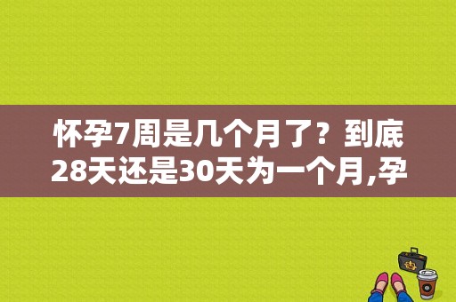 怀孕7周是几个月了？到底28天还是30天为一个月,孕期8个月是多少周到多少周