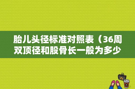 胎儿头径标准对照表（36周双顶径和股骨长一般为多少）