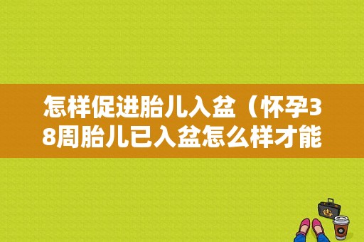 怎样促进胎儿入盆（怀孕38周胎儿已入盆怎么样才能提前生产）