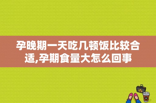 孕晚期一天吃几顿饭比较合适,孕期食量大怎么回事