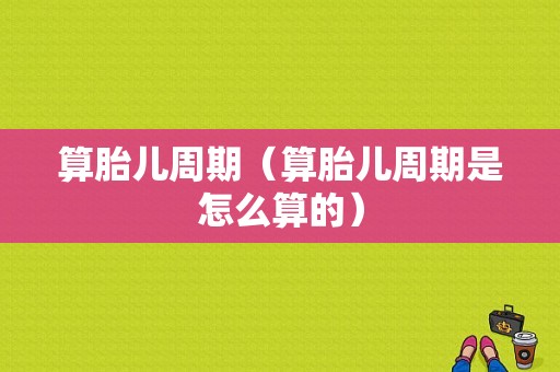 算胎儿周期（算胎儿周期是怎么算的）