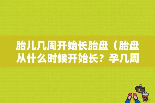 胎儿几周开始长胎盘（胎盘从什么时候开始长？孕几周开始长胎盘呢）