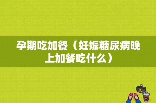 孕期吃加餐（妊娠糖尿病晚上加餐吃什么）