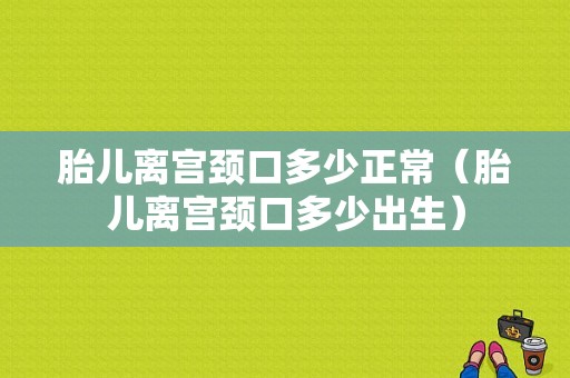 胎儿离宫颈口多少正常（胎儿离宫颈口多少出生）