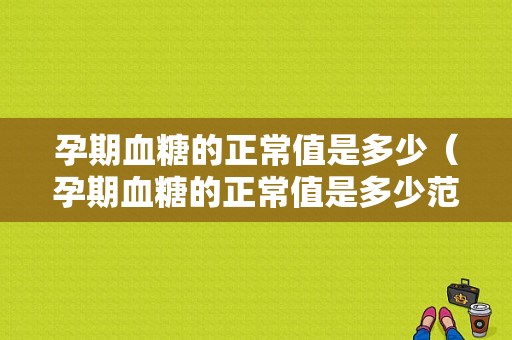 孕期血糖的正常值是多少（孕期血糖的正常值是多少范围）