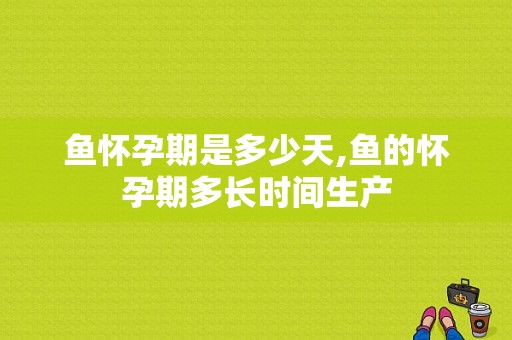 鱼怀孕期是多少天,鱼的怀孕期多长时间生产