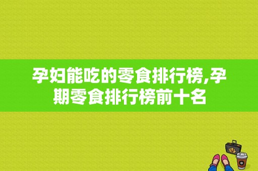 孕妇能吃的零食排行榜,孕期零食排行榜前十名