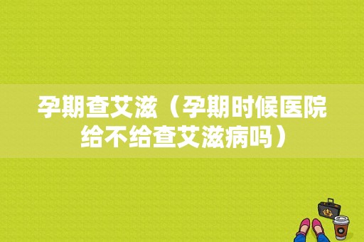 孕期查艾滋（孕期时候医院给不给查艾滋病吗）