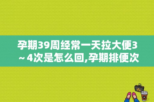 孕期39周经常一天拉大便3～4次是怎么回,孕期排便次数多正常吗
