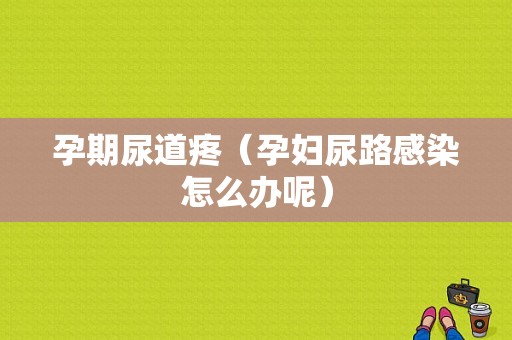 孕期尿道疼（孕妇尿路感染怎么办呢）