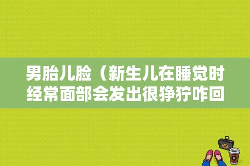 男胎儿脸（新生儿在睡觉时经常面部会发出很狰狞咋回事）