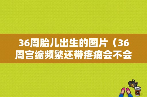 36周胎儿出生的图片（36周宫缩频繁还带疼痛会不会早产？36周的胎儿一般有多重）