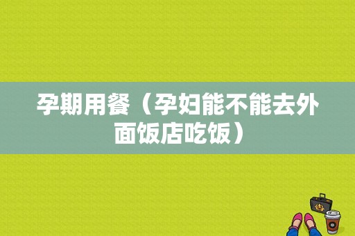孕期用餐（孕妇能不能去外面饭店吃饭）