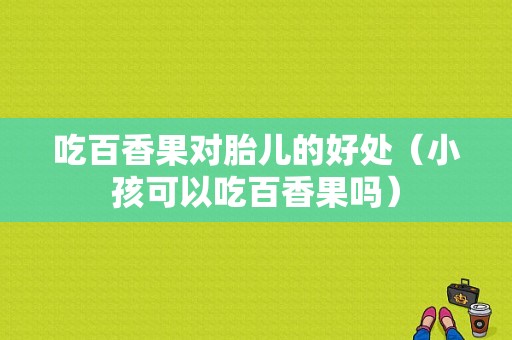吃百香果对胎儿的好处（小孩可以吃百香果吗）
