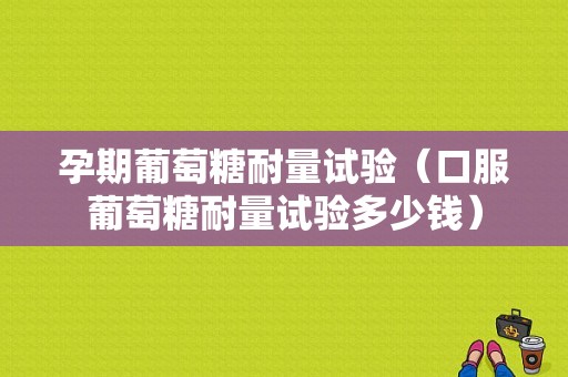 孕期葡萄糖耐量试验（口服葡萄糖耐量试验多少钱）