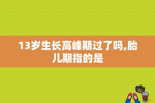 13岁生长高峰期过了吗,胎儿期指的是  第1张