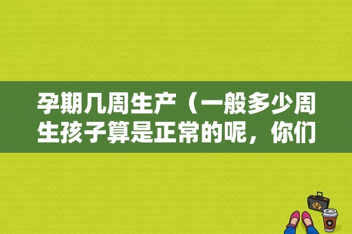孕期几周生产（一般多少周生孩子算是正常的呢，你们知道吗）