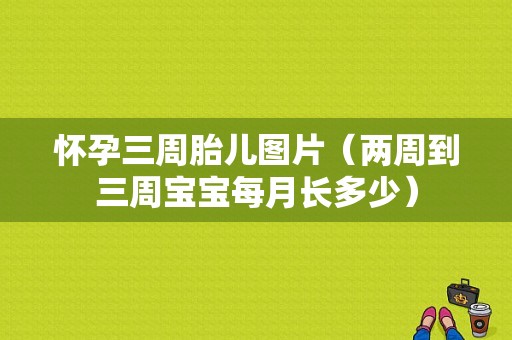 怀孕三周胎儿图片（两周到三周宝宝每月长多少）