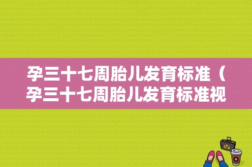 孕三十七周胎儿发育标准（孕三十七周胎儿发育标准视频）