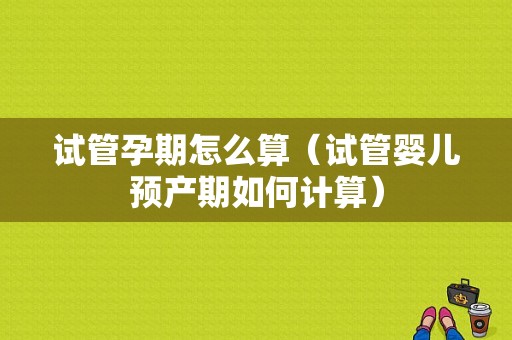 试管孕期怎么算（试管婴儿预产期如何计算）
