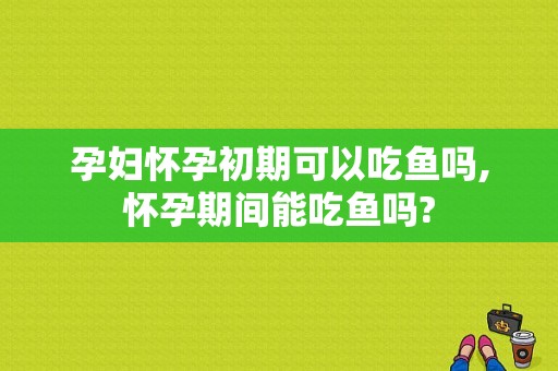 孕妇怀孕初期可以吃鱼吗,怀孕期间能吃鱼吗?