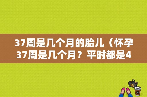 37周是几个月的胎儿（怀孕37周是几个月？平时都是4周算一个月，这样对吗）