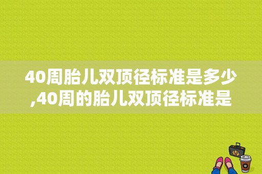 40周胎儿双顶径标准是多少,40周的胎儿双顶径标准是多少