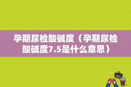 孕期尿检酸碱度（孕期尿检酸碱度7.5是什么意思）