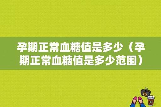 孕期正常血糖值是多少（孕期正常血糖值是多少范围）