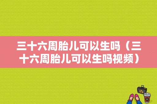 三十六周胎儿可以生吗（三十六周胎儿可以生吗视频）