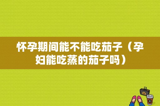 怀孕期间能不能吃茄子（孕妇能吃蒸的茄子吗）