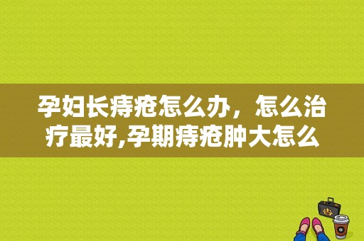 孕妇长痔疮怎么办，怎么治疗最好,孕期痔疮肿大怎么消肿几天能好