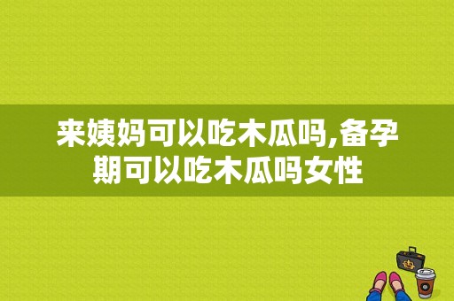 来姨妈可以吃木瓜吗,备孕期可以吃木瓜吗女性