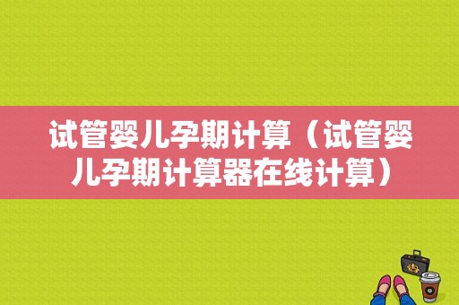 试管婴儿孕期计算（试管婴儿孕期计算器在线计算）