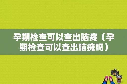 孕期检查可以查出脑瘫（孕期检查可以查出脑瘫吗）