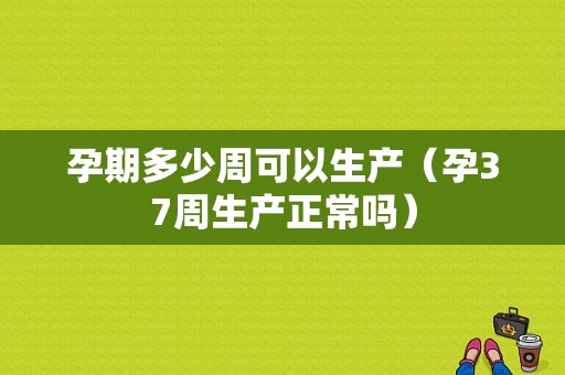 孕期多少周可以生产（孕37周生产正常吗）